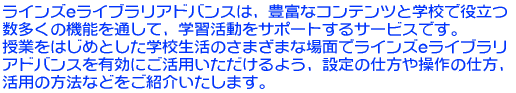 ���C���Ye���C�u�����A�h�o���X�͖L�x�ȃR���e���c�Ɗw�Z�Ŗ𗧂� �������̋@�\��ʂ��āA�w�K�������T�|�[�g����T�[�r�X�ł��B ���Ƃ��͂��߂Ƃ����w�Z�����̂��܂��܂ȏ�ʂŃ��C���Ye���C �u�����A�h�o���X��L���ɂ����p����������悤�A�ݒ�̎d���� ����̎d���A���p�̕��@�Ȃǂ����Љ�����܂��B 